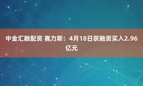 中金汇融配资 赛力斯：4月18日获融资买入2.96亿元