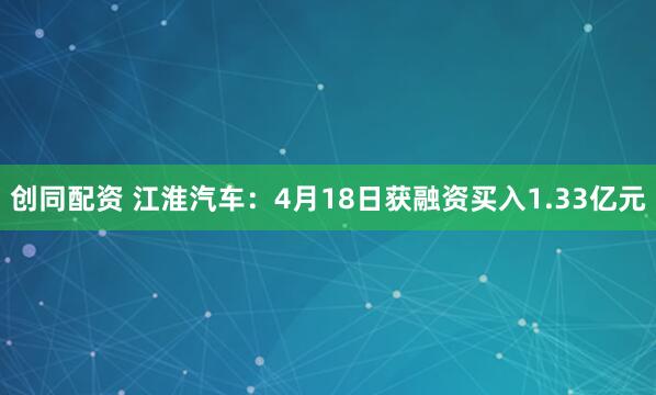 创同配资 江淮汽车：4月18日获融资买入1.33亿元