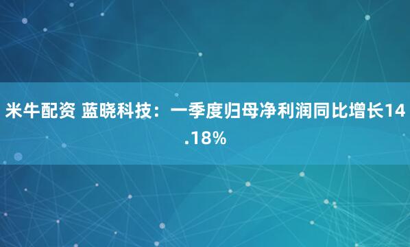米牛配资 蓝晓科技：一季度归母净利润同比增长14.18%