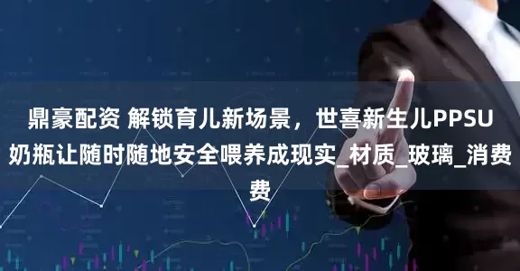 鼎豪配资 解锁育儿新场景，世喜新生儿PPSU奶瓶让随时随地安全喂养成现实_材质_玻璃_消费