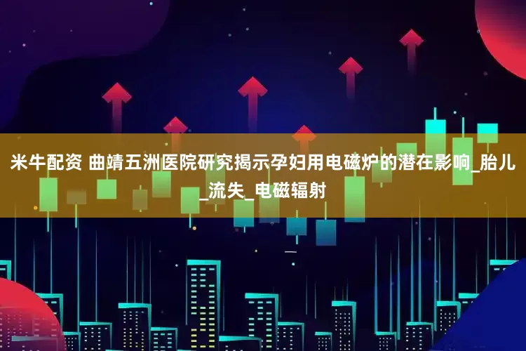 米牛配资 曲靖五洲医院研究揭示孕妇用电磁炉的潜在影响_胎儿_流失_电磁辐射