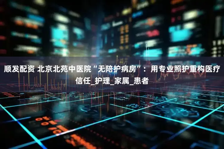 顺发配资 北京北苑中医院“无陪护病房”：用专业照护重构医疗信任_护理_家属_患者