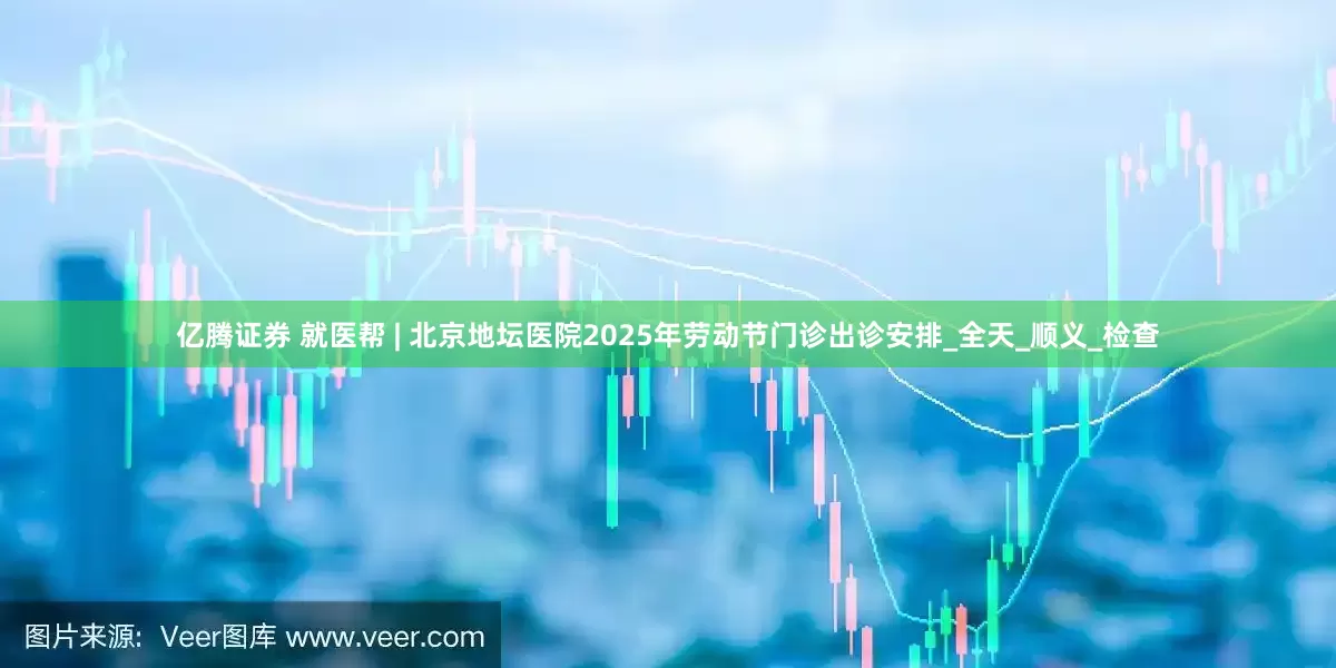 亿腾证券 就医帮 | 北京地坛医院2025年劳动节门诊出诊安排_全天_顺义_检查