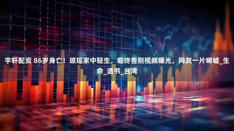 宇轩配资 86岁身亡！琼瑶家中轻生，临终告别视频曝光，网友一片唏嘘_生命_遗书_台湾