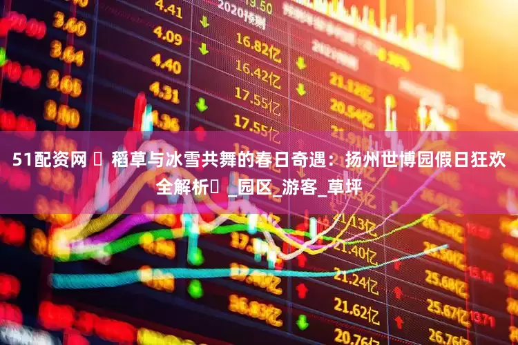 51配资网 ‌稻草与冰雪共舞的春日奇遇：扬州世博园假日狂欢全解析‌_园区_游客_草坪