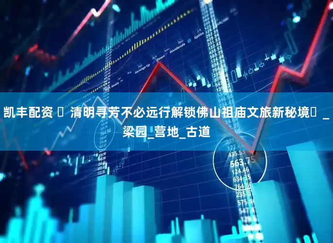 凯丰配资 ‌清明寻芳不必远行解锁佛山祖庙文旅新秘境‌_梁园_营地_古道