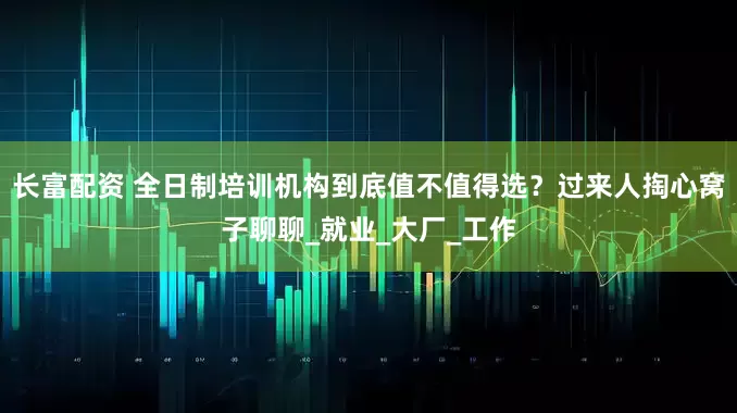 长富配资 全日制培训机构到底值不值得选？过来人掏心窝子聊聊_就业_大厂_工作