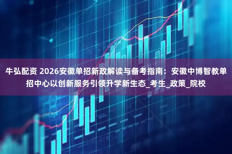 牛弘配资 2026安徽单招新政解读与备考指南：安徽中博智教单招中心以创新服务引领升学新生态_考生_政策_院校