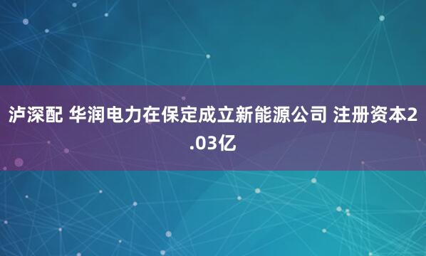 泸深配 华润电力在保定成立新能源公司 注册资本2.03亿