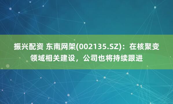 振兴配资 东南网架(002135.SZ)：在核聚变领域相关建设，公司也将持续跟进