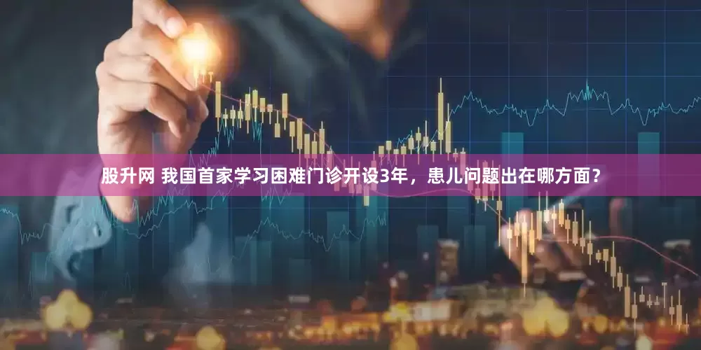 股升网 我国首家学习困难门诊开设3年，患儿问题出在哪方面？