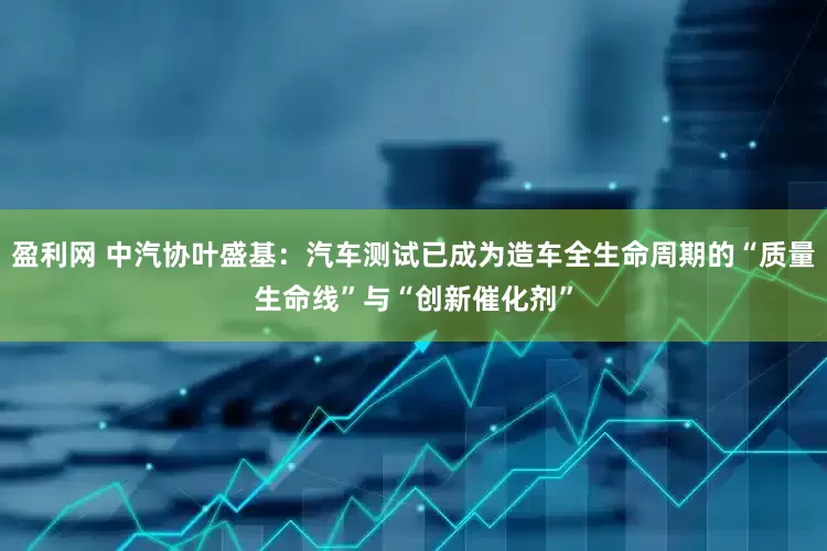 盈利网 中汽协叶盛基：汽车测试已成为造车全生命周期的“质量生命线”与“创新催化剂”