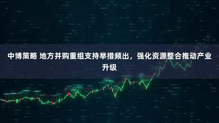 中博策略 地方并购重组支持举措频出，强化资源整合推动产业升级