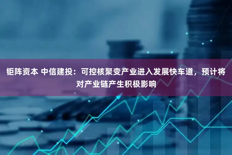 钜阵资本 中信建投：可控核聚变产业进入发展快车道，预计将对产业链产生积极影响