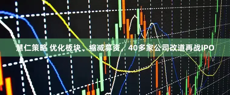 慧仁策略 优化板块、缩减募资，40多家公司改道再战IPO