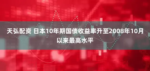 天弘配资 日本10年期国债收益率升至2008年10月以来最高水平