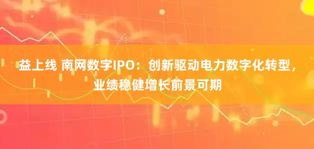 益上线 南网数字IPO：创新驱动电力数字化转型，业绩稳健增长前景可期