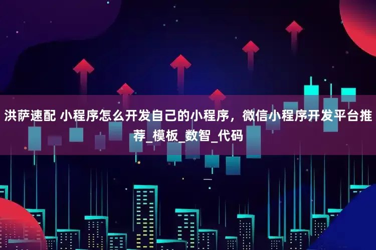洪萨速配 小程序怎么开发自己的小程序，微信小程序开发平台推荐_模板_数智_代码