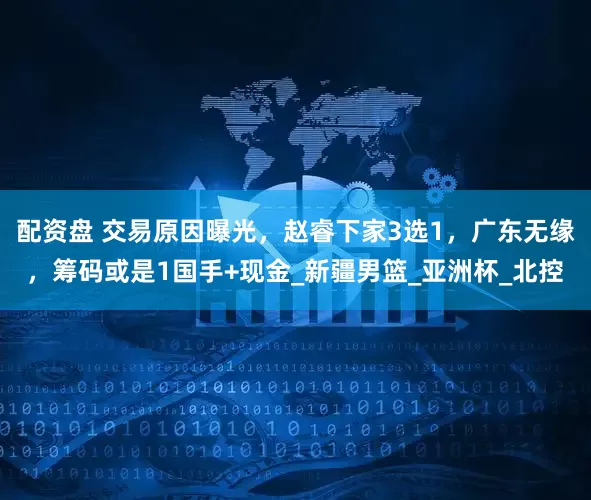 配资盘 交易原因曝光，赵睿下家3选1，广东无缘，筹码或是1国手+现金_新疆男篮_亚洲杯_北控