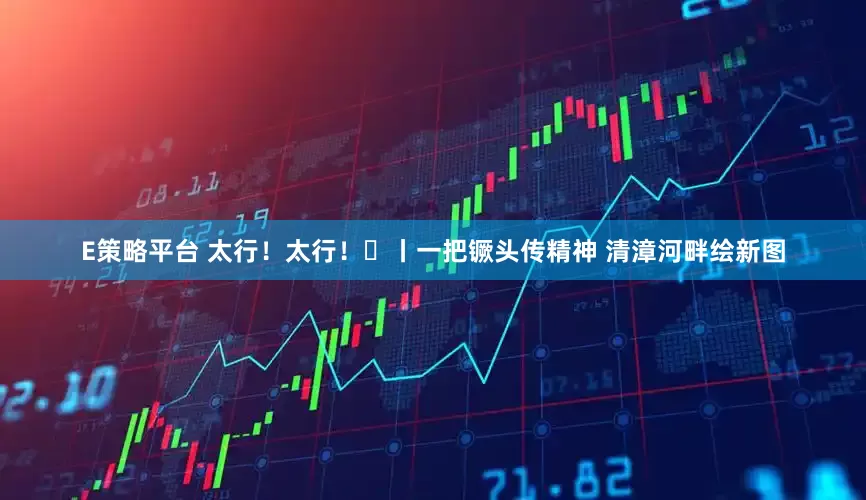 E策略平台 太行！太行！⑮丨一把镢头传精神 清漳河畔绘新图