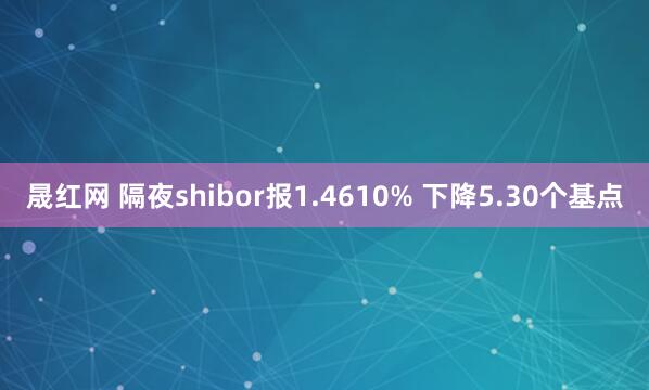 晟红网 隔夜shibor报1.4610% 下降5.30个基点
