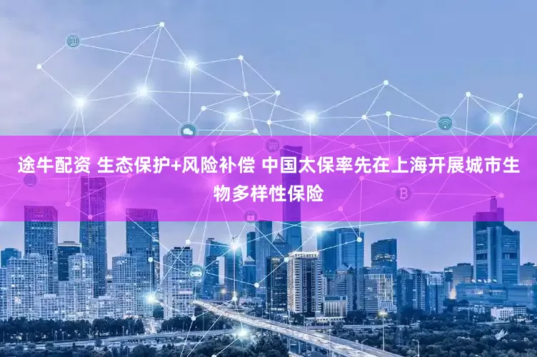 途牛配资 生态保护+风险补偿 中国太保率先在上海开展城市生物多样性保险