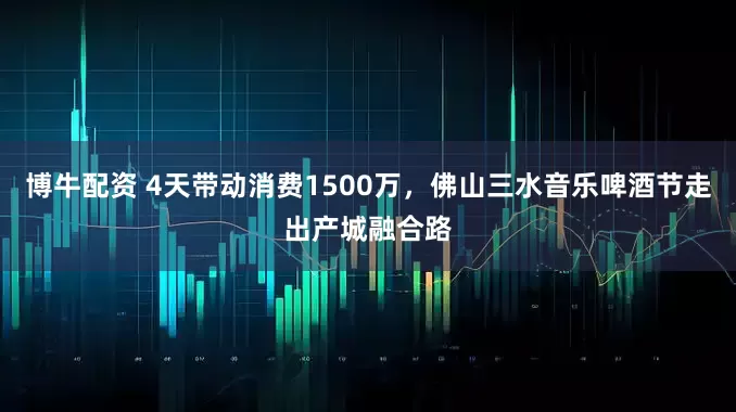 博牛配资 4天带动消费1500万，佛山三水音乐啤酒节走出产城融合路