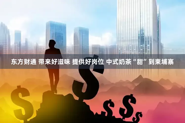 东方财通 带来好滋味 提供好岗位 中式奶茶“甜”到柬埔寨