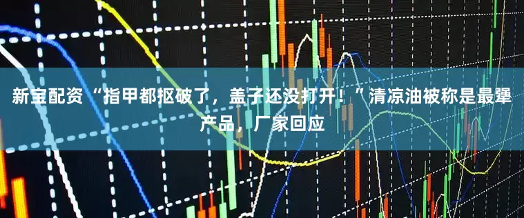 新宝配资 “指甲都抠破了，盖子还没打开！”清凉油被称是最犟产品，厂家回应