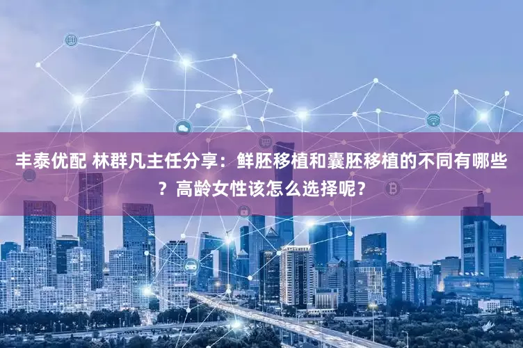 丰泰优配 林群凡主任分享：鲜胚移植和囊胚移植的不同有哪些？高龄女性该怎么选择呢？