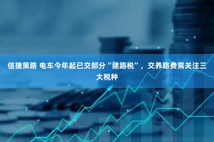 信捷策路 电车今年起已交部分“建路税”，交养路费需关注三大税种