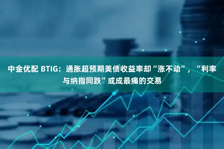 中金优配 BTIG：通胀超预期美债收益率却“涨不动”，“利率与纳指同跌”或成最痛的交易